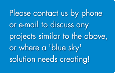 Please contact us by phone or e-mail to discuss any projects similar to the above, or where a 'blue sky' solution needs creating!